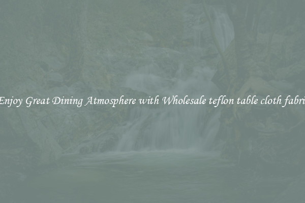 Enjoy Great Dining Atmosphere with Wholesale teflon table cloth fabric