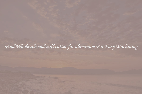 Find Wholesale end mill cutter for aluminum For Easy Machining