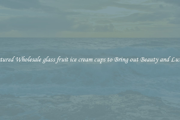 Featured Wholesale glass fruit ice cream cups to Bring out Beauty and Luxury